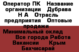 Оператор ПК › Название организации ­ Дубрава Н.А › Отрасль предприятия ­ Оптовые продажи › Минимальный оклад ­ 27 000 - Все города Работа » Вакансии   . Крым,Бахчисарай